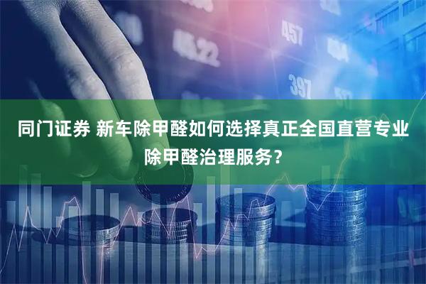 同门证券 新车除甲醛如何选择真正全国直营专业除甲醛治理服务?