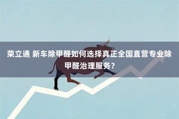 荣立通 新车除甲醛如何选择真正全国直营专业除甲醛治理服务?