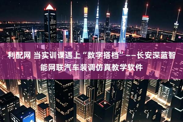 利配网 当实训课遇上“数字搭档”——长安深蓝智能网联汽车装调仿真教学软件