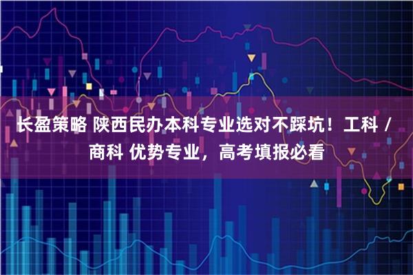 长盈策略 陕西民办本科专业选对不踩坑！工科 / 商科 优势专业，高考填报必看