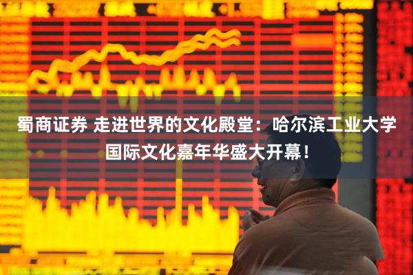 蜀商证券 走进世界的文化殿堂：哈尔滨工业大学国际文化嘉年华盛大开幕！