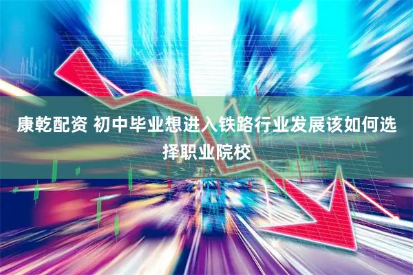 康乾配资 初中毕业想进入铁路行业发展该如何选择职业院校