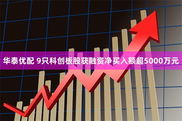 华泰优配 9只科创板股获融资净买入额超5000万元