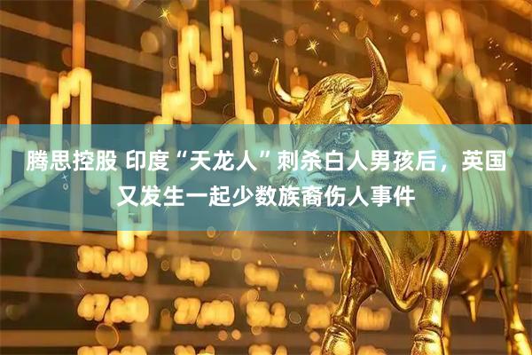 腾思控股 印度“天龙人”刺杀白人男孩后，英国又发生一起少数族裔伤人事件