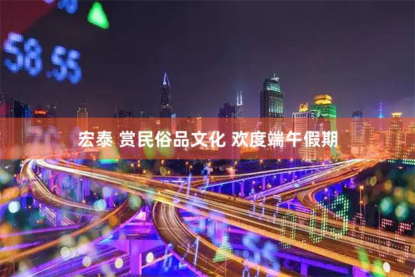 宏泰 赏民俗品文化 欢度端午假期
