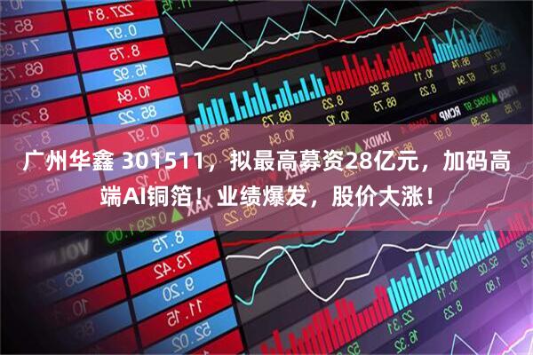 广州华鑫 301511，拟最高募资28亿元，加码高端AI铜箔！业绩爆发，股价大涨！