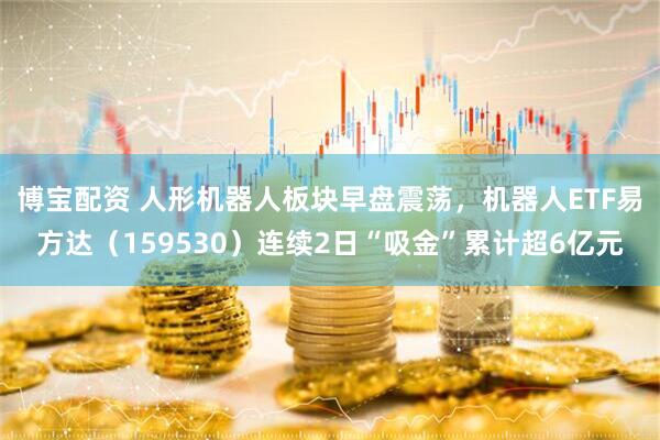 博宝配资 人形机器人板块早盘震荡，机器人ETF易方达（159530）连续2日“吸金”累计超6亿元