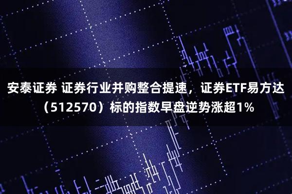 安泰证券 证券行业并购整合提速，证券ETF易方达（512570）标的指数早盘逆势涨超1%