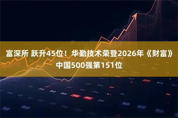 富深所 跃升45位！华勤技术荣登2026年《财富》中国500强第151位