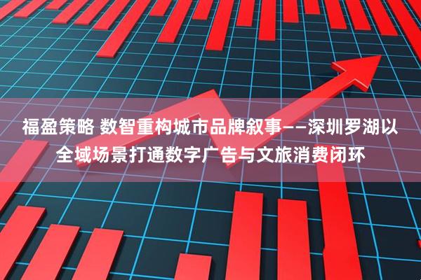 福盈策略 数智重构城市品牌叙事——深圳罗湖以全域场景打通数字广告与文旅消费闭环
