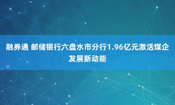 融券通 邮储银行六盘水市分行1.96亿元激活煤企发展新动能
