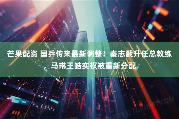 芒果配资 国乒传来最新调整！秦志戬升任总教练，马琳王皓实权被重新分配
