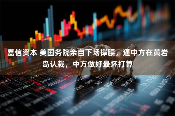 嘉信资本 美国务院亲自下场撑腰，逼中方在黄岩岛认栽，中方做好最坏打算