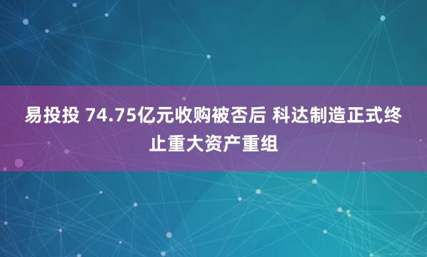 易投投 74.75亿元收购被否后 科达制造正式终止重大资产重组